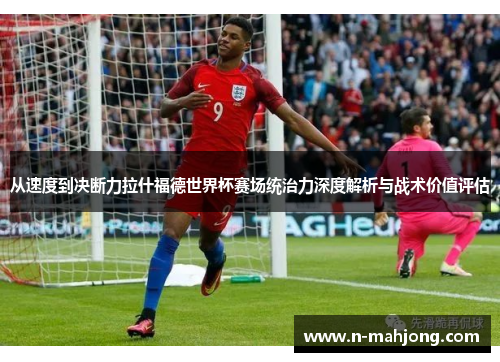 从速度到决断力拉什福德世界杯赛场统治力深度解析与战术价值评估 从速度到决断力拉什福德世界杯赛场统治力深度解析与战术价值评估