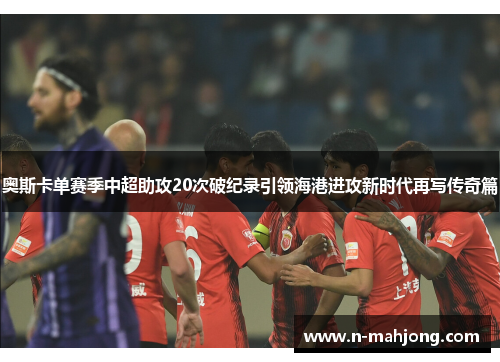 奥斯卡单赛季中超助攻20次破纪录引领海港进攻新时代再写传奇篇 奥斯卡单赛季中超助攻20次破纪录引领海港进攻新时代再写传奇篇