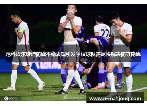 尼科埃尔维迪防线不稳表现引发争议球队需尽快解决防守隐患 尼科埃尔维迪防线不稳表现引发争议球队需尽快解决防守隐患