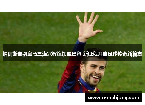 纳瓦斯告别皇马三连冠辉煌加盟巴黎 新征程开启足球传奇新篇章 纳瓦斯告别皇马三连冠辉煌加盟巴黎 新征程开启足球传奇新篇章