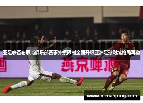 亚足联宣布取消俱乐部赛事外援限制全面升级亚洲足球对抗格局再塑