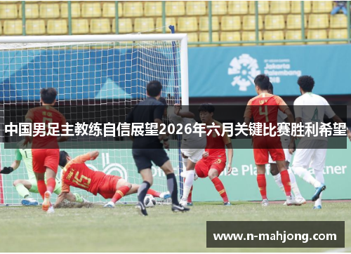 中国男足主教练自信展望2026年六月关键比赛胜利希望