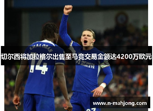 切尔西将加拉格尔出售至马竞交易金额达4200万欧元 切尔西将加拉格尔出售至马竞交易金额达4200万欧元
