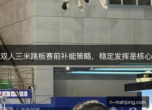 双人三米跳板赛前补能策略，稳定发挥是核心